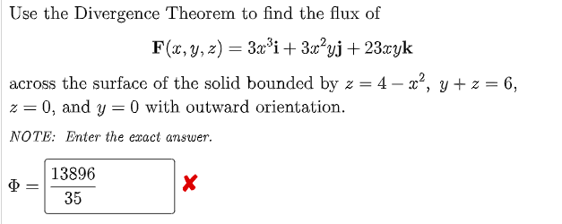 Use the Divergence Theorem to find the flux of
F(x, y, z) = 3x*i+ 3x?yj+ 23xyk
across the surface of the solid bounded by z = 4 – x², y+ z = 6,
z = 0, and y = 0 with outward orientation.
NOTE: Enter the exact answer.
13896
35
