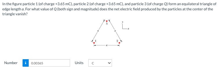 In the figure particle 1 (of charge +3.65 mC), particle 2 (of charge +3.65 mC), and particle 3 (of charge Q) form an equilateral triangle of
edge length a. For what value of Q (both sign and magnitude) does the net electric field produced by the particles at the center of the
triangle vanish?
Number
0.00365
Units
