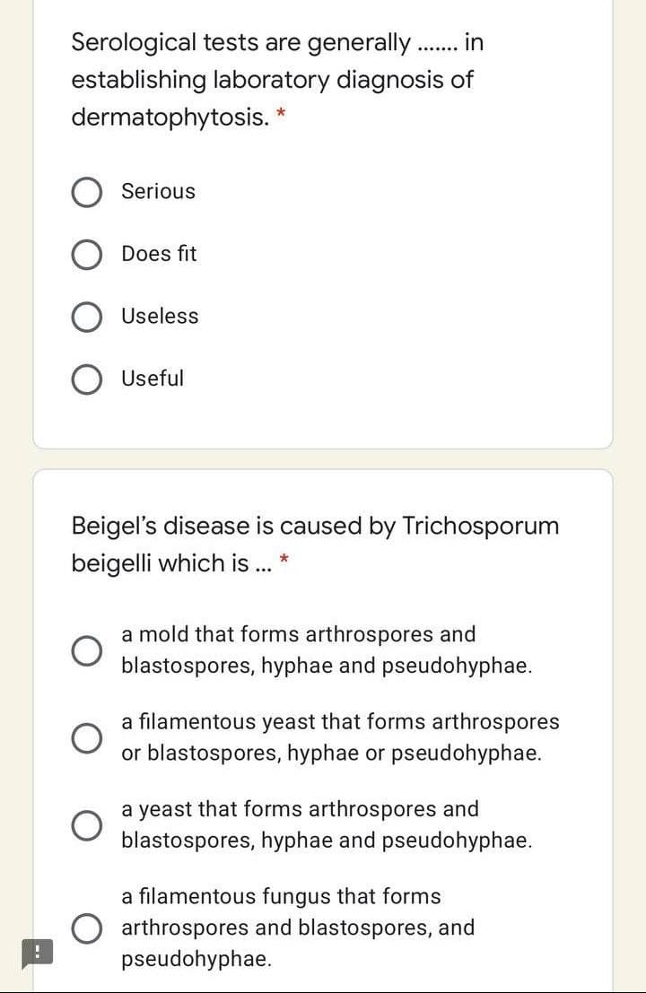 Serological tests are generally. in
.......
establishing laboratory diagnosis of
dermatophytosis. *
Serious
Does fit
Useless
Useful
Beigel's disease is caused by Trichosporum
beigelli which is .
a mold that forms arthrospores and
blastospores, hyphae and pseudohyphae.
a filamentous yeast that forms arthrospores
or blastospores, hyphae or pseudohyphae.
a yeast that forms arthrospores and
blastospores, hyphae and pseudohyphae.
a filamentous fungus that forms
O arthrospores and blastospores, and
pseudohyphae.
