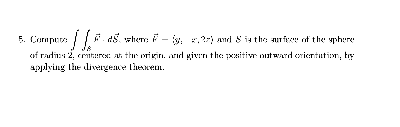 5. Compute / | F. aš, where F = (y, -x, 2z) and S is the surface of the sphere
of radius 2, centered at the origin, and given the positive outward orientation, by
applying the divergence theorem.
