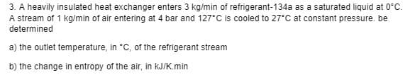 3. A heavily insulated heat exchanger enters 3 kg/min of refrigerant-134a as a saturated liquid at 0°C.
A stream of 1 kg/min of air entering at 4 bar and 127°C is cooled to 27°C at constant pressure. be
determined
a) the outlet temperature, in *C, of the refrigerant stream
b) the change in entropy of the air, in kJ/K.min
