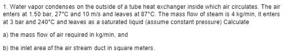 1. Water vapor condenses on the outside of a tube heat exchanger inside which air circulates. The air
enters at 1.50 bar, 27°C and 10 m/s and leaves at 87°C. The mass flow of steam is 4 kg/min, it enters
at 3 bar and 240°C and leaves as a saturated liquid (assume constant pressure) Calculate
a) the mass flow of air required in kg/min, and
b) the inlet area of the air stream duct in square meters.
