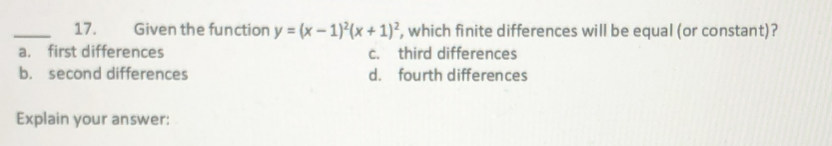 17.
a. first differences
b. second differences
Given the function y (x-1)(x + 1)², which finite differences will be equal (or constant)?
c. third differences
d. fourth differences
Explain your answer:
