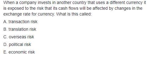 When a company invests in another country that uses a different currency it
is exposed to the risk that its cash flows will be affected by changes in the
exchange rate for currency. What is this called:
A. transaction risk
B. translation risk
C. overseas risk
D. political risk
E. economic risk
