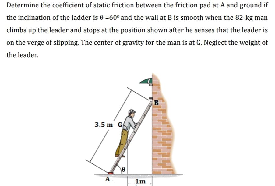 Determine the coefficient of static friction between the friction pad at A and ground if
the inclination of the ladder is 0 =60° and the wall at B is smooth when the 82-kg man
climbs
up
the leader and stops at the position shown after he senses that the leader is
on the verge of slipping. The center of gravity for the man is at G. Neglect the weight of
the leader.
