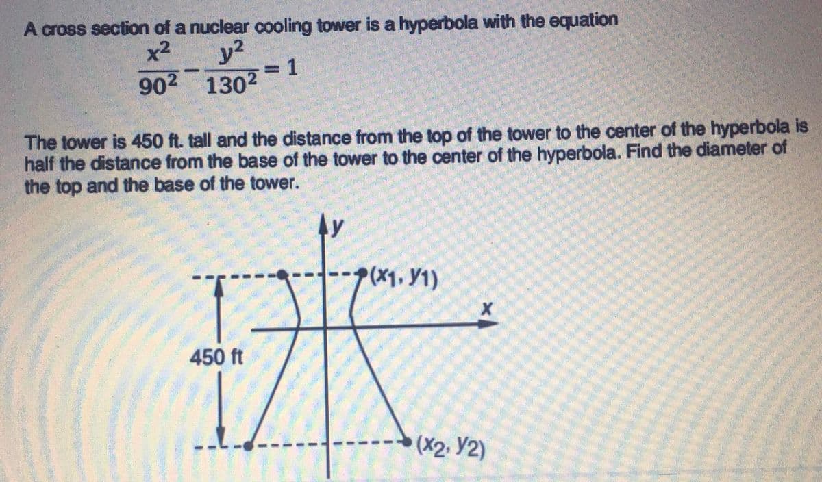 A cross section of a nuclear cooling tower is a hyperbola with the equation
y2
3D1
902 1302
x2
The tower is 450 ft. tall and the distance from the top of the tower to the center of the hyperbola is
half the distance from the base of the tower to the center of the hyperbola. Find the diameter of
the top and the base of the tower.
(X1. Y1)
450 ft
(X2. Y2)
