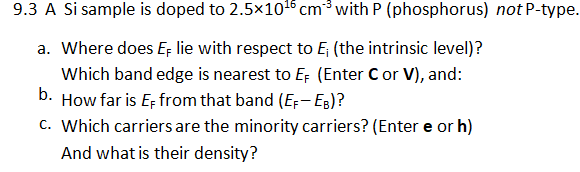 9.3 A Si sample is doped to 2.5×101 cm3 with P (phosphorus) not P-type.
a. Where does E lie with respect to E; (the intrinsic level)?
Which band edge is nearest to EF (Enter Cor V), and:
b. How far is E; from that band (E;- Eg)?
c. Which carriers are the minority carriers? (Enter e or h)
And what is their density?
