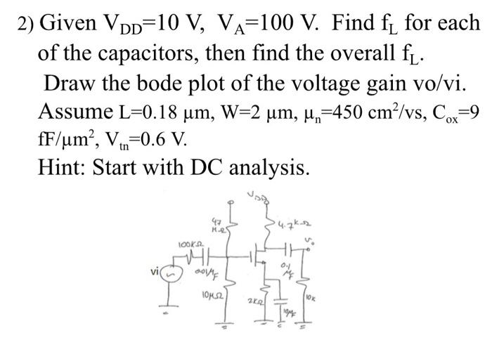 2) Given VDD=10 V, VA=100 V. Find f for each
of the capacitors, then find the overall f.
Draw the bode plot of the voltage gain vo/vi.
Assume L=0.18 um, W=2 um, µ,=450 cm2/vs, Co
fF/um?, V-0.6 V.
Hint: Start with DC analysis.
OX
tn
47
1OOKA.
10K
