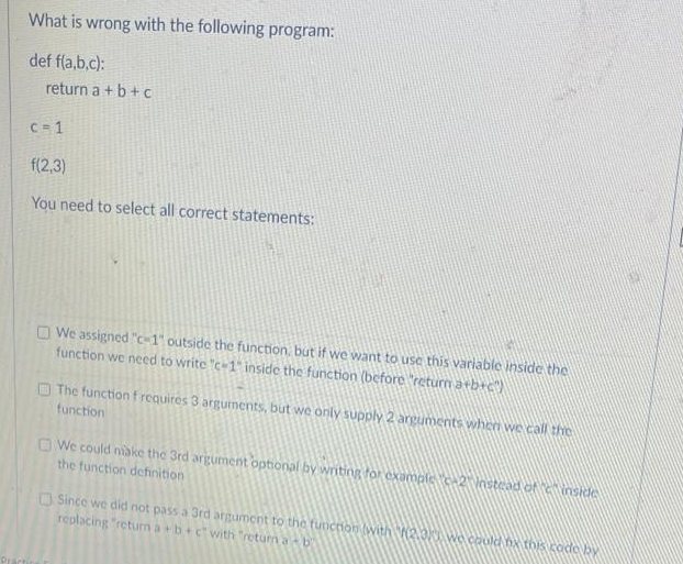 What is wrong with the following program:
def fla,b,c):
return a + b + c
C= 1
f(2,3)
You need to select all correct statements:
We assigned "c-1 outside the function, but if we want to use this variable inside the
function we need to write "c1 inside the function (before "return arb+c
The function f requires 3 argurnents, but we only supply 2 argunments when we call the
function
O We could niake the 3rd argument optional by writing for example c2Vastead of nskle
the function definition
Since we did not pass a 3rd argument to the tuncionlwith 20 we could hx tois code by
replacing "retum a+b+cwith "return a b
