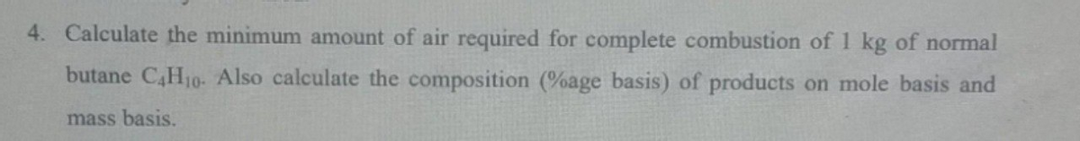 4. Calculate the minimum amount of air required for complete combustion of 1 kg of normal
butane C4H10- Also calculate the composition (%age basis) of products on mole basis and
mass basis.
