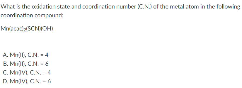 What is the oxidation state and coordination number (C.N.) of the metal atom in the following
coordination compound:
Mn(acac)2(SCN)(OH)
A. Mn(II), C.N. = 4
B. Mn(II), C.N. = 6
C. Mn(IV), C.N. = 4
D. Mn(IV), C.N. = 6
