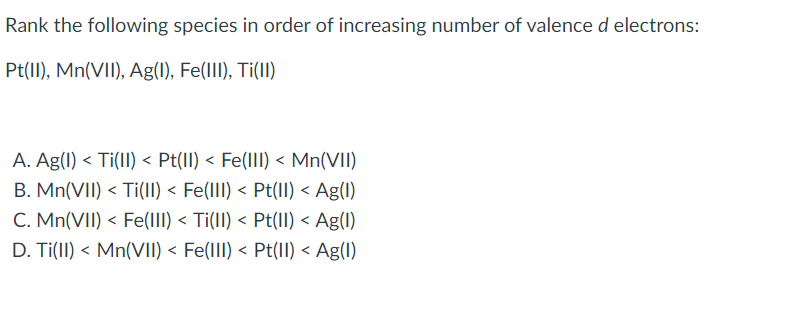 Rank the following species in order of increasing number of valence d electrons:
Pt(II), Mn(VII), Ag(1l), Fe(lII), Ti(II)
A. Ag(1) < Ti(lI) < Pt(II) < Fe(III) < Mn(VII)
B. Mn(VII) < Ti(lI) < Fe(lII) < Pt(II) < Ag(1)
C. Mn(VII) < Fe(III) < Ti(II) < Pt(II) < Ag(1)
D. Ti(II) < Mn(VII) < Fe(III) < Pt(II) < Ag(1)
