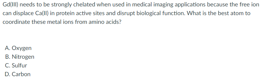Gd(III) needs to be strongly chelated when used in medical imaging applications because the free ion
can displace Ca(II) in protein active sites and disrupt biological function. What is the best atom to
coordinate these metal ions from amino acids?
A. Oxygen
B. Nitrogen
C. Sulfur
D. Carbon
