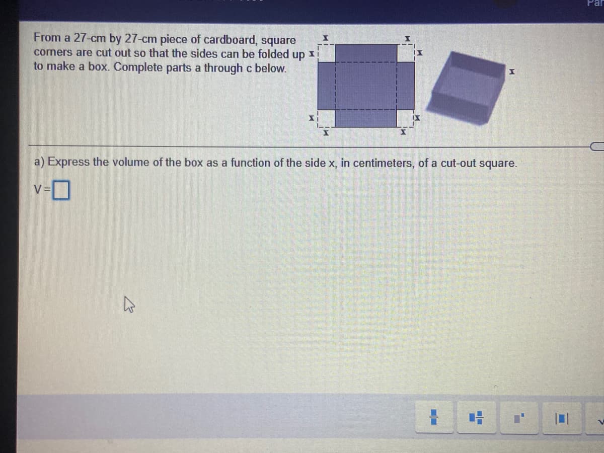 Par
From a 27-cm by 27-cm piece of cardboard, square
cormers are cut out so that the sides can be folded up 1i
to make a box. Complete parts a through c below.
a) Express the volume of the box as a function of the side x, in centimeters, of a cut-out square.
v-D
