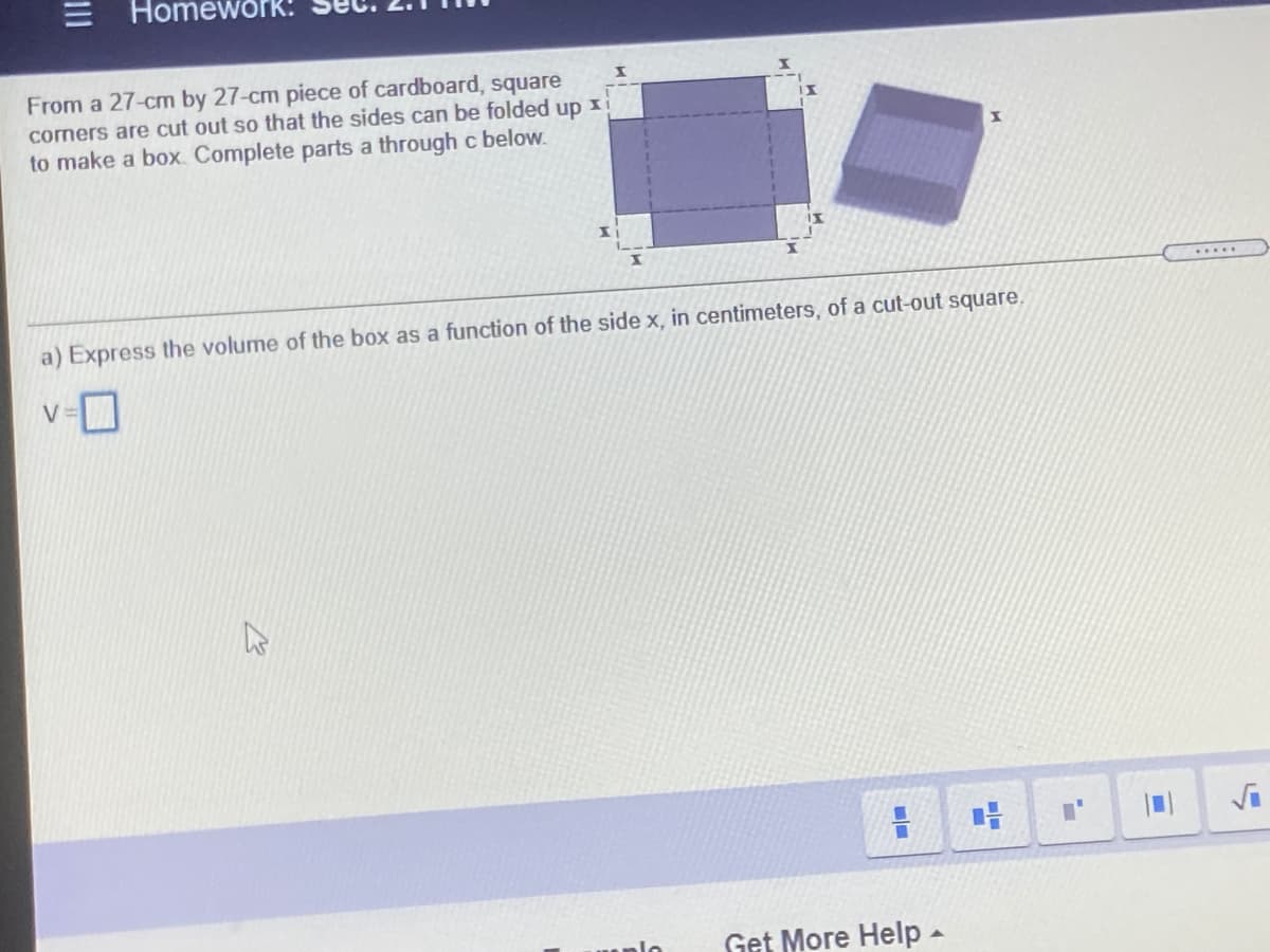 Homework:
From a 27-cm by 27-cm piece of cardboard, square
comers are cut out so that the sides can be folded up x
to make a box. Complete parts a through c below.
a) Express the volume of the box as a function of the side x, in centimeters, of a cut-out square,
V =
Get More Help -
II
