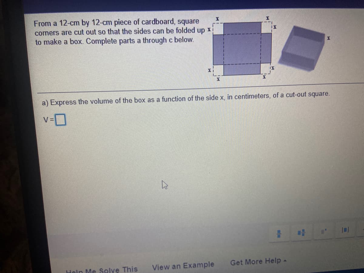 From a 12-cm by 12-cm piece of cardboard, square
corners are cut out so that the sides can be folded
up
to make a box. Complete parts a through c below.
a) Express the volume of the box as a function of the side x, in centimeters, of a cut-out square.
View an Example
Get More Help -
Heln Me Solye This
