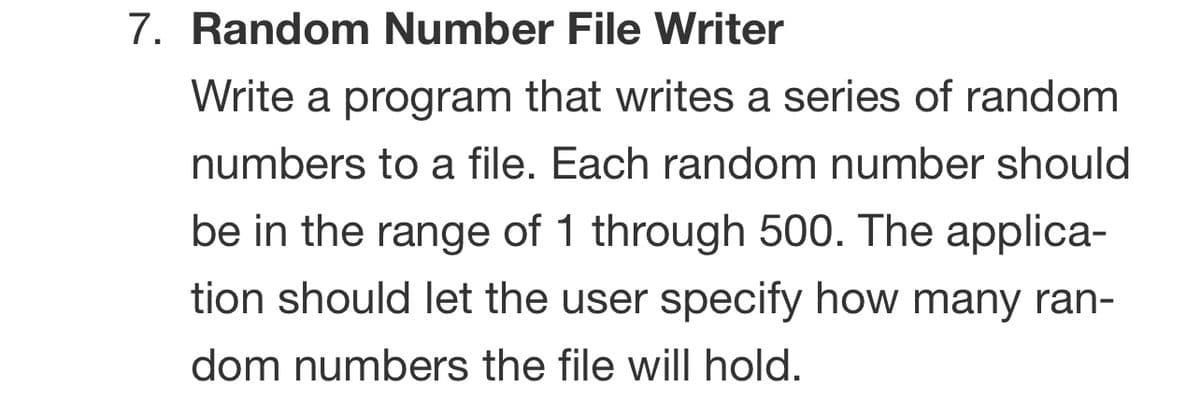 7. Random Number File Writer
Write a program that writes a series of random
numbers to a file. Each random number should
be in the range of 1 through 500. The applica-
tion should let the user specify how many ran-
dom numbers the file will hold.
