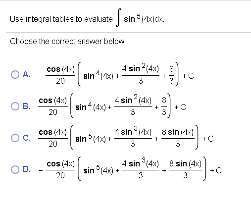 Use integral tables to evaluate
sin 5 (4x)dx.
Choose the correct answer below.
cos (4x)
4 sin 2(4x) 8
A.
sin “(4x) +
+C
+
20
3
3
cos (4x)
В.
sin4 (4x) +
140
4 sin (4x)
8
+C
+
20
3
3
cos (4x)
C.
sin (4x) -
4 sin° (4x)
8 sin (4x)
+C
+
20
3
3
4 sin (4x) 8 sin (4x)
+C
cos (4x)
sin °(4x)-
20
D.
+
3
3
