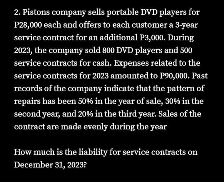 2. Pistons company sells portable DVD players for
P28,000 each and offers to each customer a 3-year
service contract for an additional P3,000. During
2023, the company sold 800 DVD players and 500
service contracts for cash. Expenses related to the
service contracts for 2023 amounted to P90,000. Past
records of the company indicate that the pattern of
repairs has been 50% in the year of sale, 30% in the
second year, and 20% in the third year. Sales of the
contract are made evenly during the year
How much is the liability for service contracts on
December 31, 2023?
