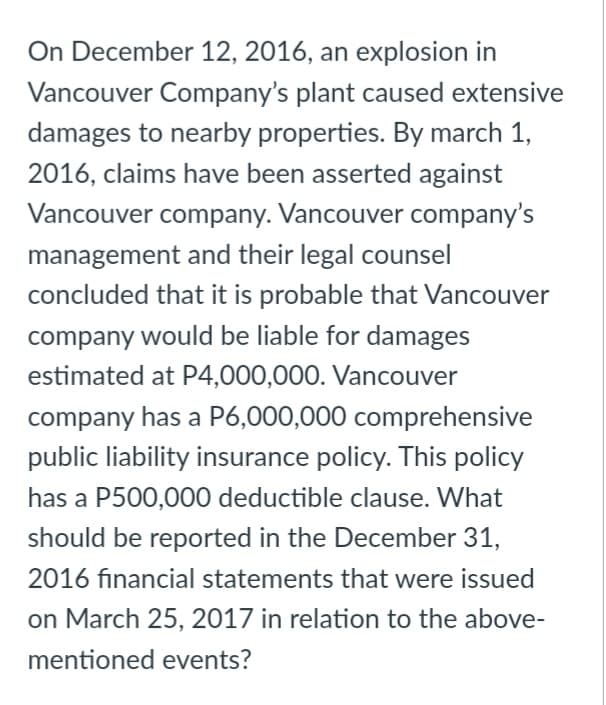 On December 12, 2016, an explosion in
Vancouver Company's plant caused extensive
damages to nearby properties. By march 1,
2016, claims have been asserted against
Vancouver company. Vancouver company's
management and their legal counsel
concluded that it is probable that Vancouver
company would be liable for damages
estimated at P4,000,000. Vancouver
company has a P6,000,000 comprehensive
public liability insurance policy. This policy
has a P500,000 deductible clause. What
should be reported in the December 31,
2016 financial statements that were issued
on March 25, 2017 in relation to the above-
mentioned events?
