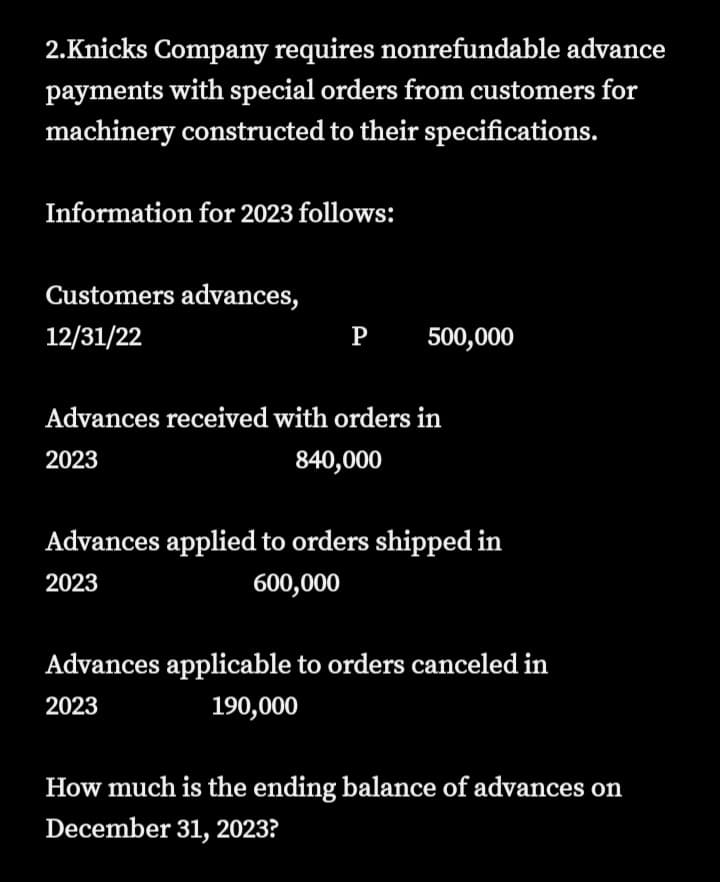 2.Knicks Company requires nonrefundable advance
payments with special orders from customers for
machinery constructed to their specifications.
Information for 2023 follows:
Customers advances,
12/31/22
P
500,000
Advances received with orders in
2023
840,000
Advances applied to orders shipped in
2023
600,000
Advances applicable to orders canceled in
2023
190,000
How much is the ending balance of advances on
December 31, 2023?
