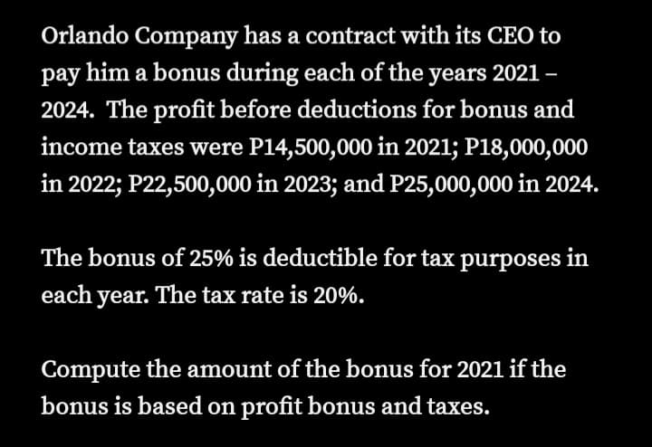Orlando Company has a contract with its CEO to
pay him a bonus during each of the years 2021-
2024. The profit before deductions for bonus and
income taxes were P14,500,000 in 2021; P18,000,000
in 2022; P22,500,000 in 2023; and P25,000,000 in 2024.
The bonus of 25% is deductible for tax purposes in
each year. The tax rate is 20%.
Compute the amount of the bonus for 2021 if the
bonus is based on profit bonus and taxes.
