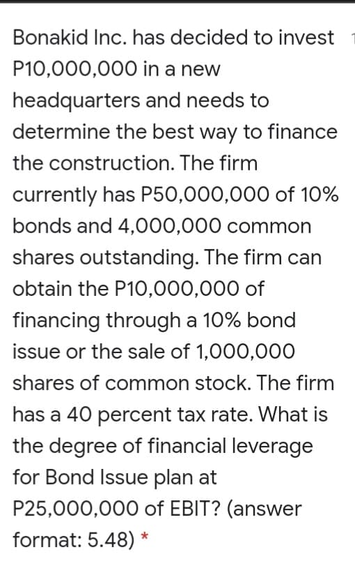 Bonakid Inc. has decided to invest
P10,000,000 in a new
headquarters and needs to
determine the best way to finance
the construction. The firm
currently has P50,000,000 of 10%
bonds and 4,000,000 common
shares outstanding. The firm can
obtain the P10,000,000 of
financing through a 10% bond
issue or the sale of 1,000,000
shares of common stock. The firm
has a 40 percent tax rate. What is
the degree of financial leverage
for Bond Issue plan at
P25,000,000 of EBIT? (answer
format: 5.48) *
