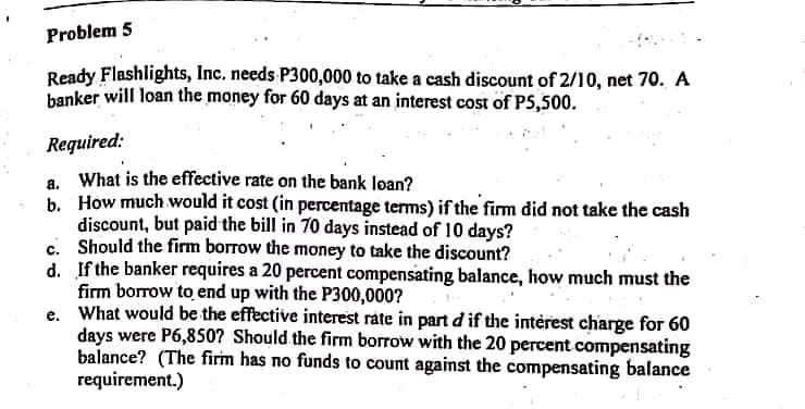 Problem 5
Ready Flashlights, Inc. needs P300,000 to take a cash discount of 2/10, net 70. A
banker will loan the money for 60 days at an interest cost of PS,500.
Required:
What is the effective rate on the bank loan?
b. How much would it cost (in percentage terms) if the firm did not take the cash
discount, but paid the bill in 70 days instead of 10 days?
c. Should the firm borrow the money to take the discount?
d. If the banker requires a 20 percent compensating balance, how much must the
firm borrow to end up with the P300,000?
e. What would be the effective interest rate in part d if the interest charge for 60
days were P6,850? Should the firm borrow with the 20 percent compensating
balance? (The firm has no funds to count against the compensating balance
requirement.)
a.

