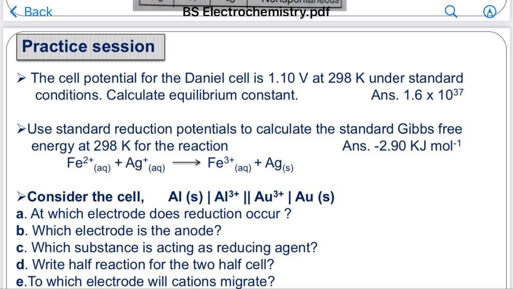 Back
BS Electrochemistry.pdf
Practice session
The cell potential for the Daniel cell is 1.10 V at 298 K under standard
conditions. Calculate equilibrium constant.
Ans. 1.6 x 1037
Use standard reduction potentials to calculate the standard Gibbs free
energy at 298 K for the reaction
Ans. -2.90 KJ mol-1
+ Ag+ (aq)
Fe2+
(aq)
→ Fe³+ + - Ag(s)
(aq)
Consider the cell, Al (s) | Al³+ || Au³+ | Au (s)
a. At which electrode does reduction occur?
b. Which electrode is the anode?
c. Which substance is acting as reducing agent?
d. Write half reaction for the two half cell?
e. To which electrode will cations migrate?