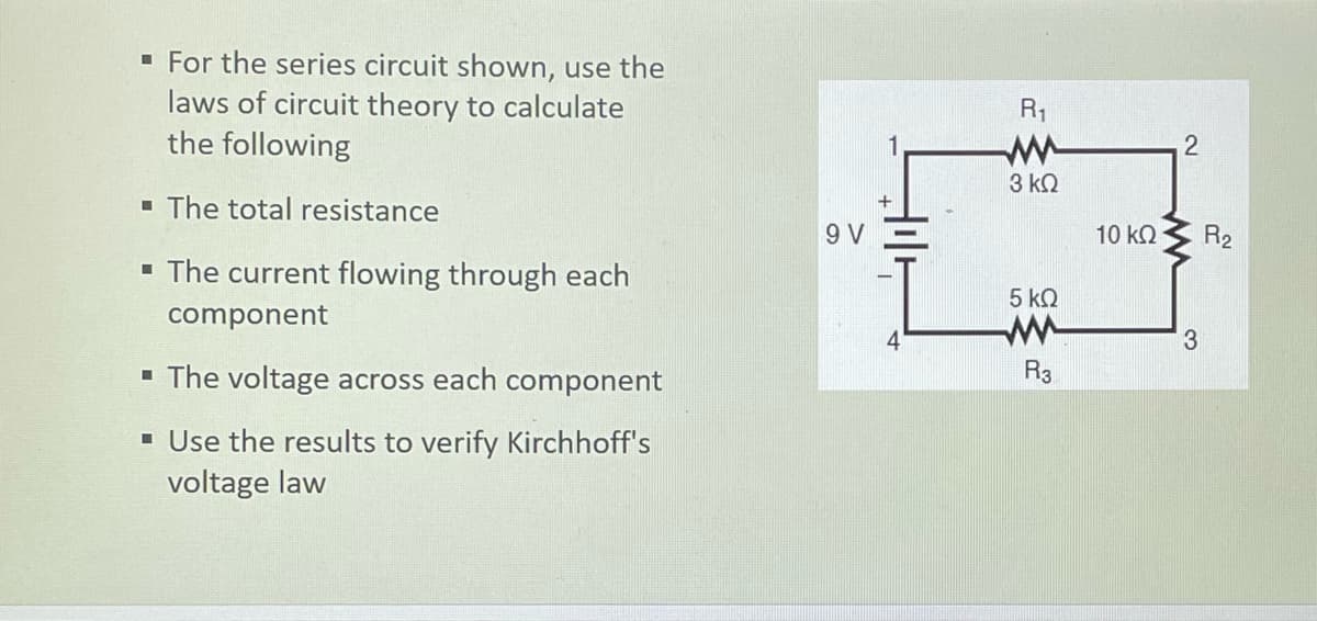 · For the series circuit shown, use the
laws of circuit theory to calculate
the following
R1
3 kQ
- The total resistance
9 V
10 kQ
R2
• The current flowing through each
5 kQ
component
- The voltage across each component
R3
- Use the results to verify Kirchhoff's
voltage law

