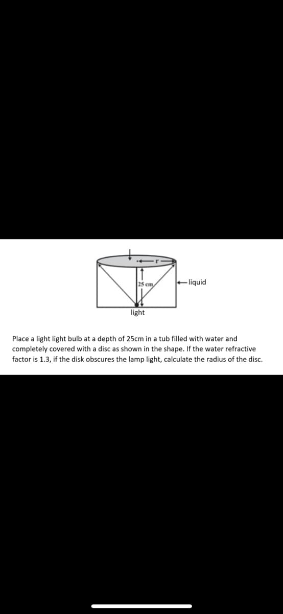 25 cm,
liquid
light
Place a light light bulb at a depth of 25cm in a tub filled with water and
completely covered with a disc as shown in the shape. If the water refractive
factor is 1.3, if the disk obscures the lamp light, calculate the radius of the disc.
