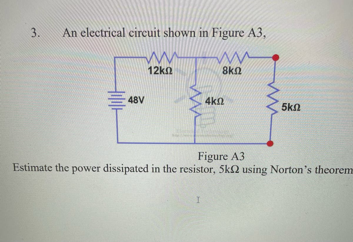 An electrical circuit shown in Figure A3,
12k2
8k2
48V
4k2
5k2
Figure A3
Estimate the power dissipated in the resistor, 5k2 using Norton's theorem
3.
