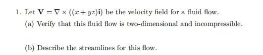 1. Let V = Vx ((x+ yz)i) be the velocity field for a fluid flow.
(a) Verify that this fluid flow is two-dimensional and incompressible.
(b) Describe the streamlines for this flow.
