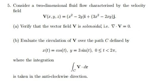 5. Consider a two-dimensional fluid flow characterised by the velocity
field
V(r, y, 2) = (2² – 2y)i + (3a² – 2ry)j.
(a) Verify that the vector field V is solenoidal, i.e. V. V = 0.
(b) Evaluate the circulation of V over the path C defined by
a(t) = cos(t), y = 3 sin(t), 0<t< 27,
%3D
where the integration
· dr
is taken in the anti-clockwise direction.

