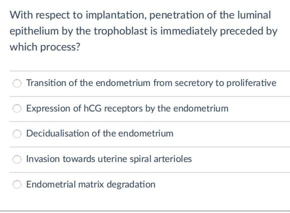 With respect to implantation, penetration of the luminal
epithelium by the trophoblast is immediately preceded by
which process?
Transition of the endometrium from secretory to proliferative
Expression of hCG receptors by the endometrium
Decidualisation of the endometrium
Invasion towards uterine spiral arterioles
Endometrial matrix degradation
