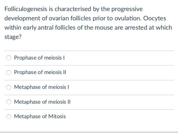 Folliculogenesis is characterised by the progressive
development of ovarian follicles prior to ovulation. Oocytes
within early antral follicles of the mouse are arrested at which
stage?
O Prophase of meiosis I
Prophase of meiosis II
O Metaphase of meiosis I
Metaphase of meiosis II
Metaphase of Mitosis
