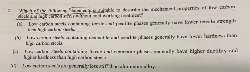 7.
Which of the following statements is suitable to describe the mechanical properties of low carbon
steels and high carbon steels without cold working treatment?
(a)
Low carbon steels containing ferrite and pearlite phases generally have lower tensile strength
than high carbon steels.
(b)
Low carbon steels containing cementite and pearlite phases generally have lower hardness than
high carbon steels.
(c)
Low carbon steels containing ferrite and cementite phases generally have higher ductility and
higher hardness than high carbon steels.
(d) Low carbon steels are generally less stiff than aluminum alloy.