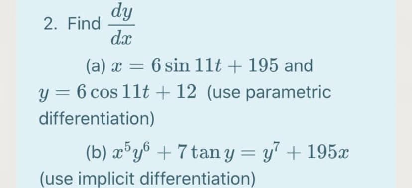 dy
2. Find
dx
(a) x = 6 sin 1lt + 195 and
y = 6 cos 11t + 12 (use parametric
differentiation)
(b) x°y6 + 7 tan y = y + 195x
%3D
(use implicit differentiation)
