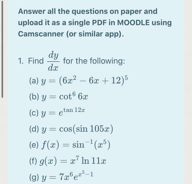 Answer all the questions on paper and
upload it as a single PDF in MOODLE using
Camscanner (or similar app).
dy
for the following:
dx
1. Find
(a) y = (6x² – 6x + 12)5
(b) y = cot6 6x
(c) y = etan 12x
(d) y = cos(sin 105x)
(e) f(x) = sin-'(x³)
(f) g(x) = x" ln 11æ
(g) y = 7x°e=³-1
