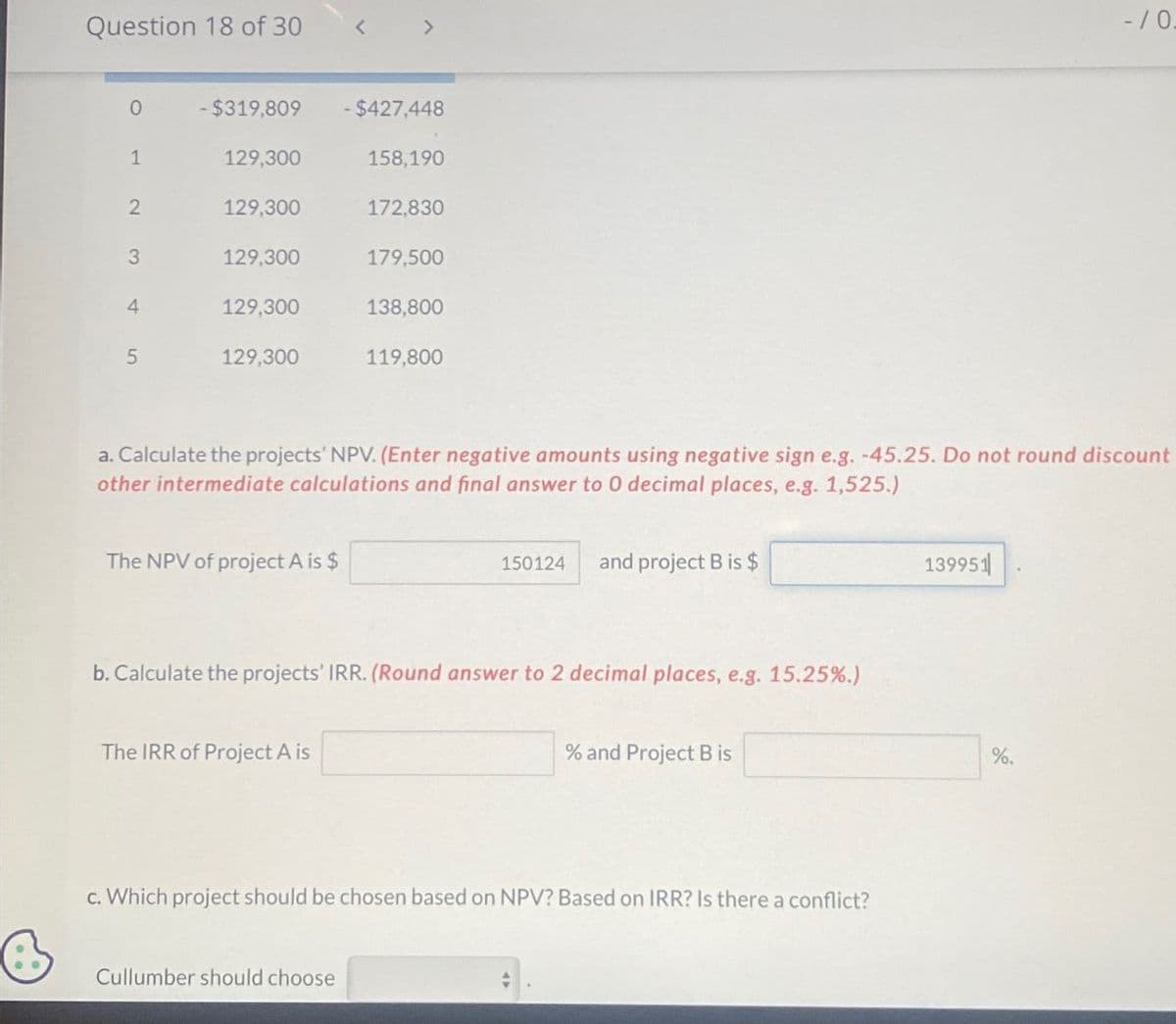 Question 18 of 30
<
>
-/0.
0
-$319,809
-$427,448
1
129,300
158,190
2
129,300
172,830
3
129,300
179,500
4
129,300
138,800
5
129,300
119,800
a. Calculate the projects' NPV. (Enter negative amounts using negative sign e.g. -45.25. Do not round discount
other intermediate calculations and final answer to 0 decimal places, e.g. 1,525.)
The NPV of project A is $
150124
and project B is $
b. Calculate the projects' IRR. (Round answer to 2 decimal places, e.g. 15.25%.)
The IRR of Project A is
% and Project B is
c. Which project should be chosen based on NPV? Based on IRR? Is there a conflict?
Cullumber should choose
139951
%.