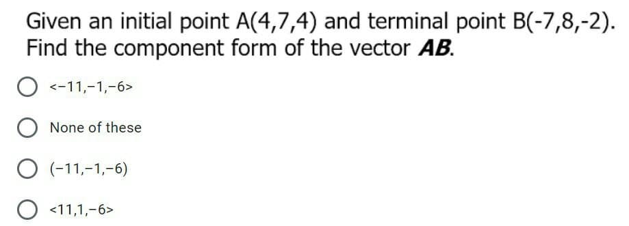 Given an initial point A(4,7,4) and terminal point B(-7,8,-2).
Find the component form of the vector AB.
O <-11,-1,-6>
None of these
O (-11,-1,-6)
O <11,1,-6>
