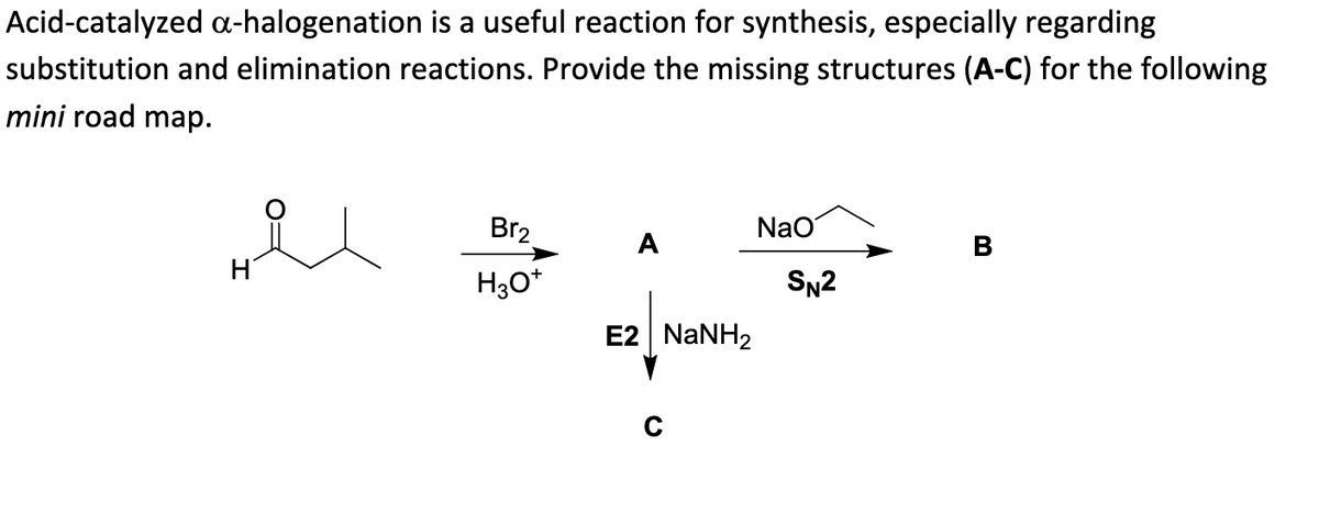 Acid-catalyzed a-halogenation is a useful reaction for synthesis, especially regarding
substitution and elimination reactions. Provide the missing structures (A-C) for the following
mini road map.
H
Br₂
H3O+
A
E2 | NaNH2
C
NaO
SN2
B
