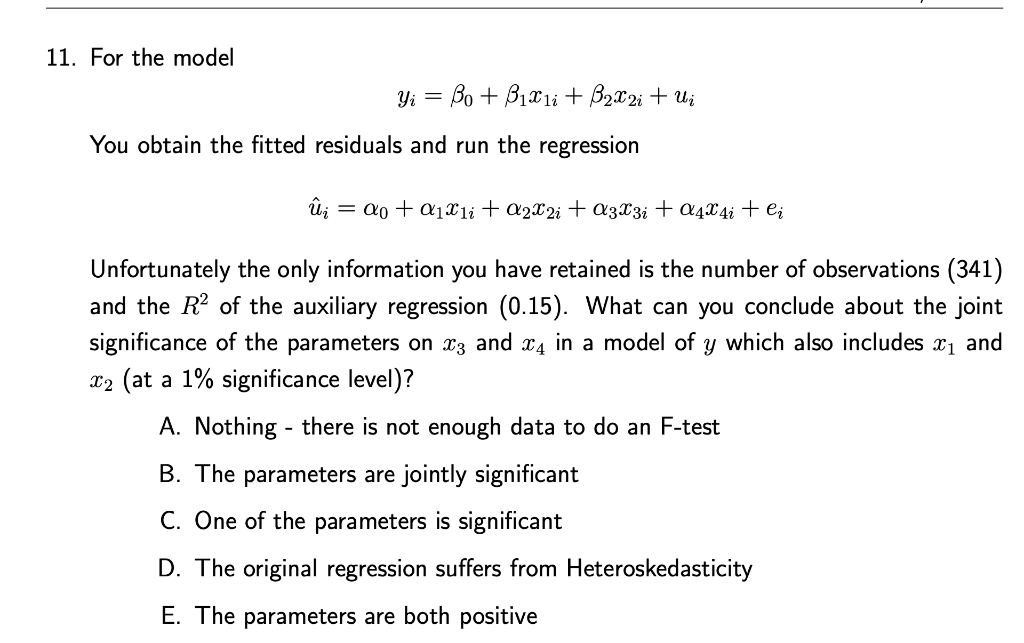 11. For the model
Yi = Bo + B1x1li + B2x2i + Ui
You obtain the fitted residuals and run the regression
û;
= a0 + a1xli + a2X2i + a3X3i + a4x4i + e;
Unfortunately the only information you have retained is the number of observations (341)
and the R2 of the auxiliary regression (0.15). What can you conclude about the joint
significance of the parameters on x3 and x4 in a model of y which also includes x1 and
x2 (at a 1% significance level)?
A. Nothing - there is not enough data to do an F-test
B. The parameters are jointly significant
C. One of the parameters is significant
D. The original regression suffers from Heteroskedasticity
E. The parameters are both positive
