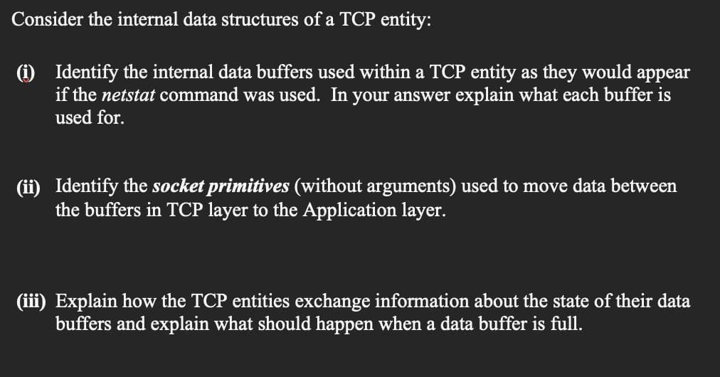 Consider the internal data structures of a TCP entity:
(1) Identify the internal data buffers used within a TCP entity as they would appear
if the netstat command was used. In your answer explain what each buffer is
used for.
Identify the socket primitives (without arguments) used to move data between
the buffers in TCP layer to the Application layer.
(iii) Explain how the TCP entities exchange information about the state of their data
buffers and explain what should happen when a data buffer is full.
