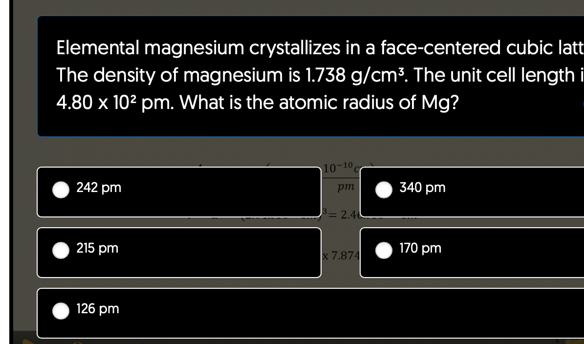 Elemental magnesium crystallizes in a face-centered cubic latt
The density of magnesium is 1.738 g/cm³. The unit cell length i
4.80 x 10² pm. What is the atomic radius of Mg?
242 pm
215 pm
126 pm
10-10
pm
³= 2.40
x 7.874
340 pm
170 pm