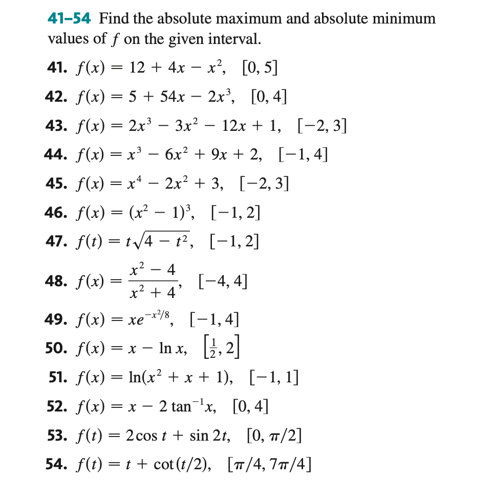 41-54 Find the absolute maximum and absolute minimum
values of f on the given interval.
41. f(x) = 12 + 4x − x², [0, 5]
42. f(x) = 5 + 54x − 2x³, [0, 4]
43. f(x) = 2x³ − 3x² − 12x + 1, [−2,3]
44. f(x) = x³ − 6x² + 9x + 2, [−1,4]
-
45. f(x) = xª − 2x² + 3, [−2, 3]
-
46. f(x) = (x² -
-
47. f(t) = t√√4-t²,
t.
48. f(x)
1)³, [1,2]
[1,2]
=
2
x² 4
x² + 4²
, x218ر
[-4, 4]
[-1,4]
49. f(x) = xe
50. f(x) = x - Inx,[¹,2]
51. f(x) = ln(x² + x + 1), [−1, 1]
52. f(x) = x − 2 tan ¹x, [0, 4]
-
53. f(t) = 2 cos t + sin 2t, [0, π/2]
54. f(t) = t + cot (t/2), [π/4, 7π/4]