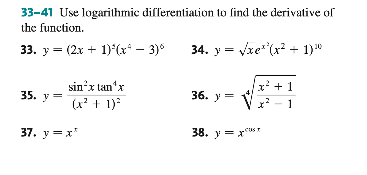 33-41 Use logarithmic differentiation to find the derivative of
the function.
33. y = (2x + 1)5(x − 3)6
34. y = √√xex²(x² + 1) ¹0
35. y =
4
sin²x tan+x
(x² + 1)²
37. y = x*
36. y
4
38. yxcos
x² + 1
2
x² 1
COS X