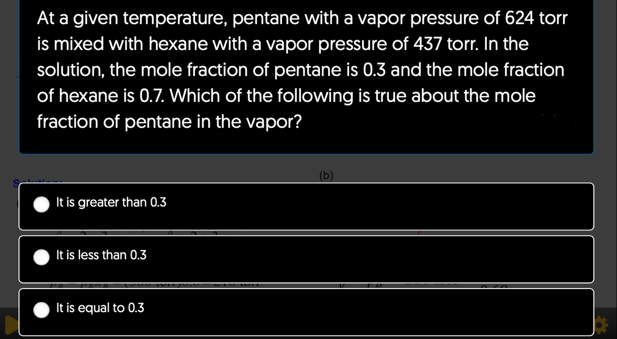 At a given temperature, pentane with a vapor pressure of 624 torr
is mixed with hexane with a vapor pressure of 437 torr. In the
solution, the mole fraction of pentane is 0.3 and the mole fraction
of hexane is 0.7. Which of the following is true about the mole
fraction of pentane in the vapor?
It is greater than 0.3
It is less than 0.3
It is equal to 0.3
(b)
