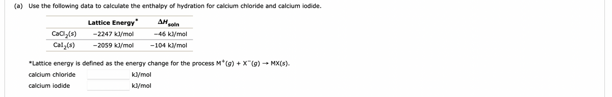 (a) Use the following data to calculate the enthalpy of hydration for calcium chloride and calcium iodide.
CaCl ₂ (s)
Cal₂(s)
Lattice Energy
-2247 kJ/mol
-2059 kJ/mol
*
AH soln
-46 kJ/mol
-104 kJ/mol
*Lattice energy is defined as the energy change for the process M*(g) + X¯(g) → MX(s).
calcium chloride
calcium iodide
kJ/mol
kJ/mol