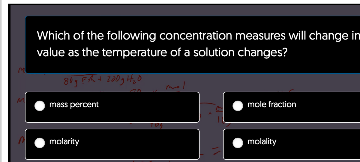 M
Which of the following concentration measures will change in
value as the temperature of a solution changes?
80gF/h + 200g H₂0
mass percent
molarity
70₂
mole fraction
molality